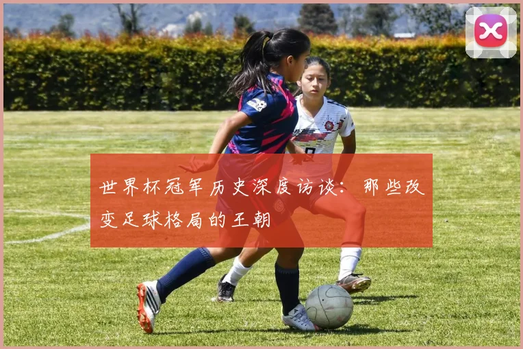 世界杯冠军历史深度访谈:那些改变足球格局的王朝