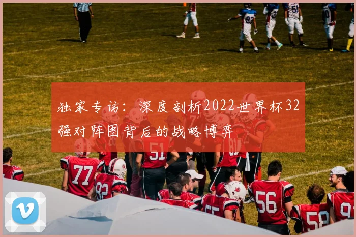 独家专访:深度剖析2022世界杯32强对阵图背后的战略博弈