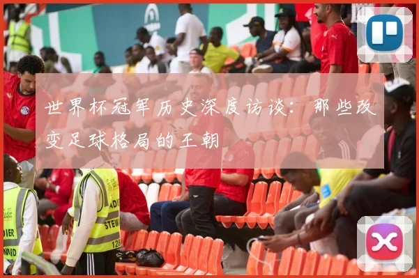 世界杯冠军历史深度访谈:那些改变足球格局的王朝