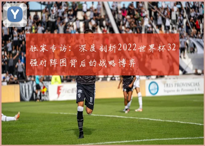 独家专访：深度剖析2022世界杯32强对阵图背后的战略博弈