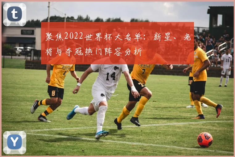 聚焦2022世界杯大名单:新星、老将与夺冠热门阵容分析