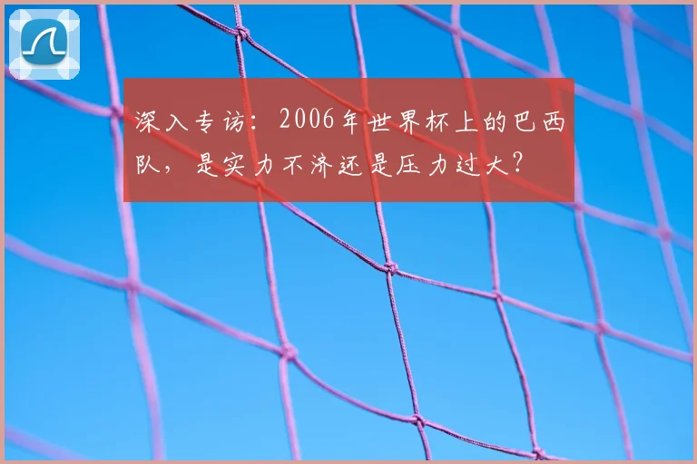 深入专访：2006年世界杯上的巴西队，是实力不济还是压力过大？