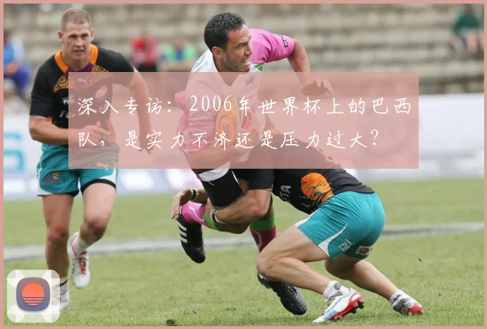 深入专访:2006年世界杯上的巴西队,是实力不济还是压力过大?