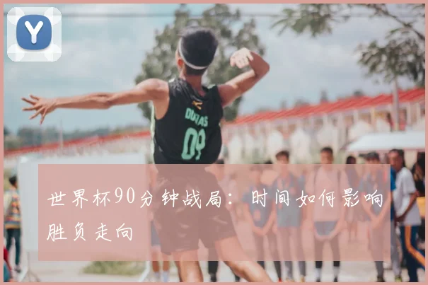 世界杯90分钟战局:时间如何影响胜负走向