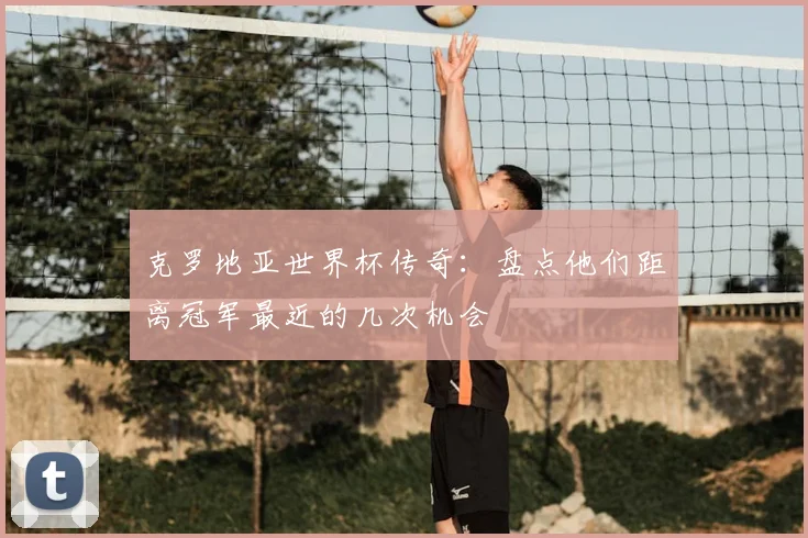 克罗地亚世界杯传奇:盘点他们距离冠军最近的几次机会