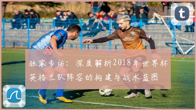 独家专访:深度解析2018年世界杯英格兰队阵容的构建与战术蓝图