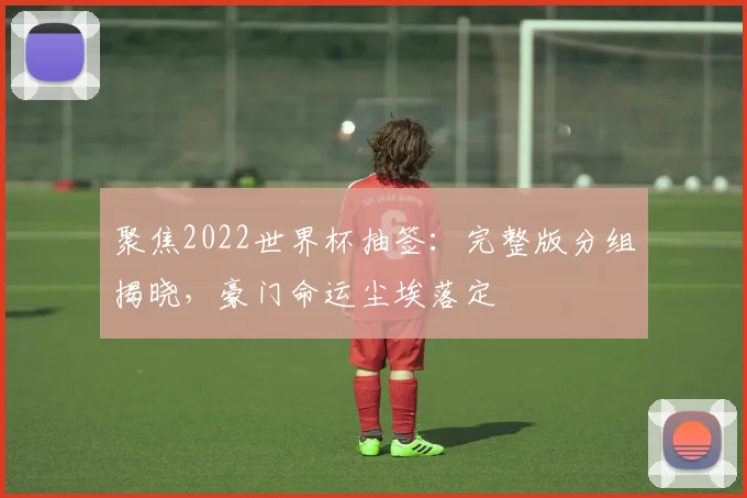 聚焦2022世界杯抽签:完整版分组揭晓,豪门命运尘埃落定