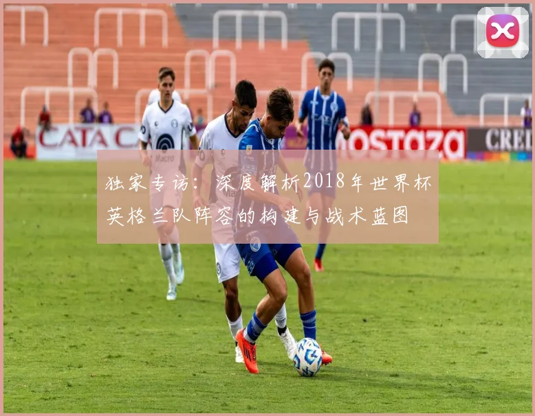 独家专访:深度解析2018年世界杯英格兰队阵容的构建与战术蓝图